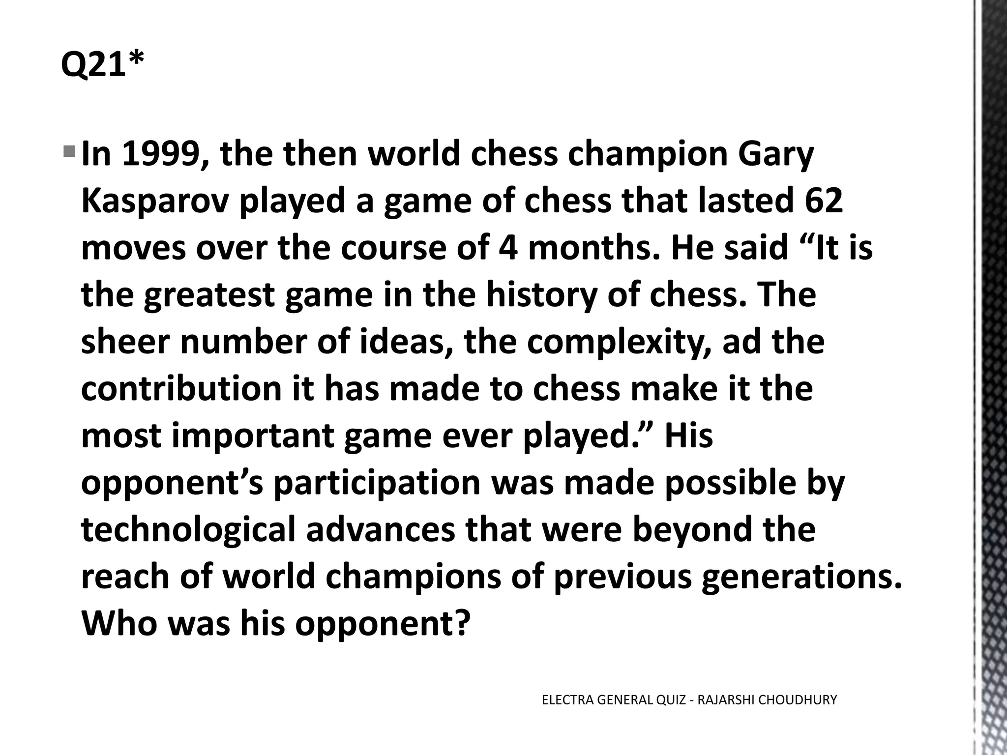 In 1999, the then world chess champion Gary
Kasparov played a game of chess that lasted 62
moves over the course of 4 months. He said “It is
the greatest game in the history of chess. The
sheer number of ideas, the complexity, ad the
contribution it has made to chess make it the
most important game ever played.” His
opponent’s participation was made possible by
technological advances that were beyond the
reach of world champions of previous generations.
Who was his opponent?
ELECTRA GENERAL QUIZ - RAJARSHI CHOUDHURY
 
