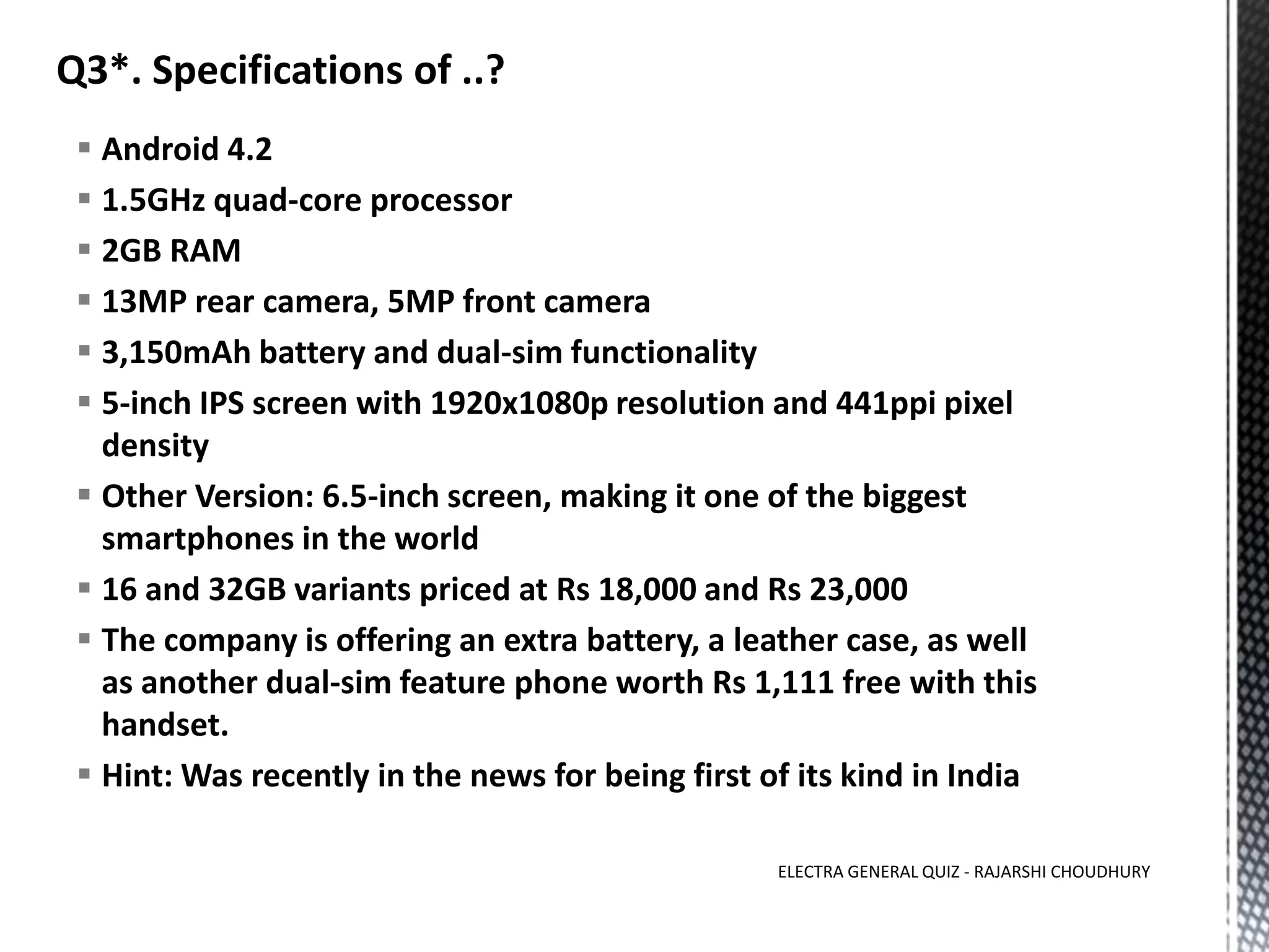  Android 4.2
 1.5GHz quad-core processor
 2GB RAM
 13MP rear camera, 5MP front camera
 3,150mAh battery and dual-sim functionality
 5-inch IPS screen with 1920x1080p resolution and 441ppi pixel
density
 Other Version: 6.5-inch screen, making it one of the biggest
smartphones in the world
 16 and 32GB variants priced at Rs 18,000 and Rs 23,000
 The company is offering an extra battery, a leather case, as well
as another dual-sim feature phone worth Rs 1,111 free with this
handset.
 Hint: Was recently in the news for being first of its kind in India
ELECTRA GENERAL QUIZ - RAJARSHI CHOUDHURY
 