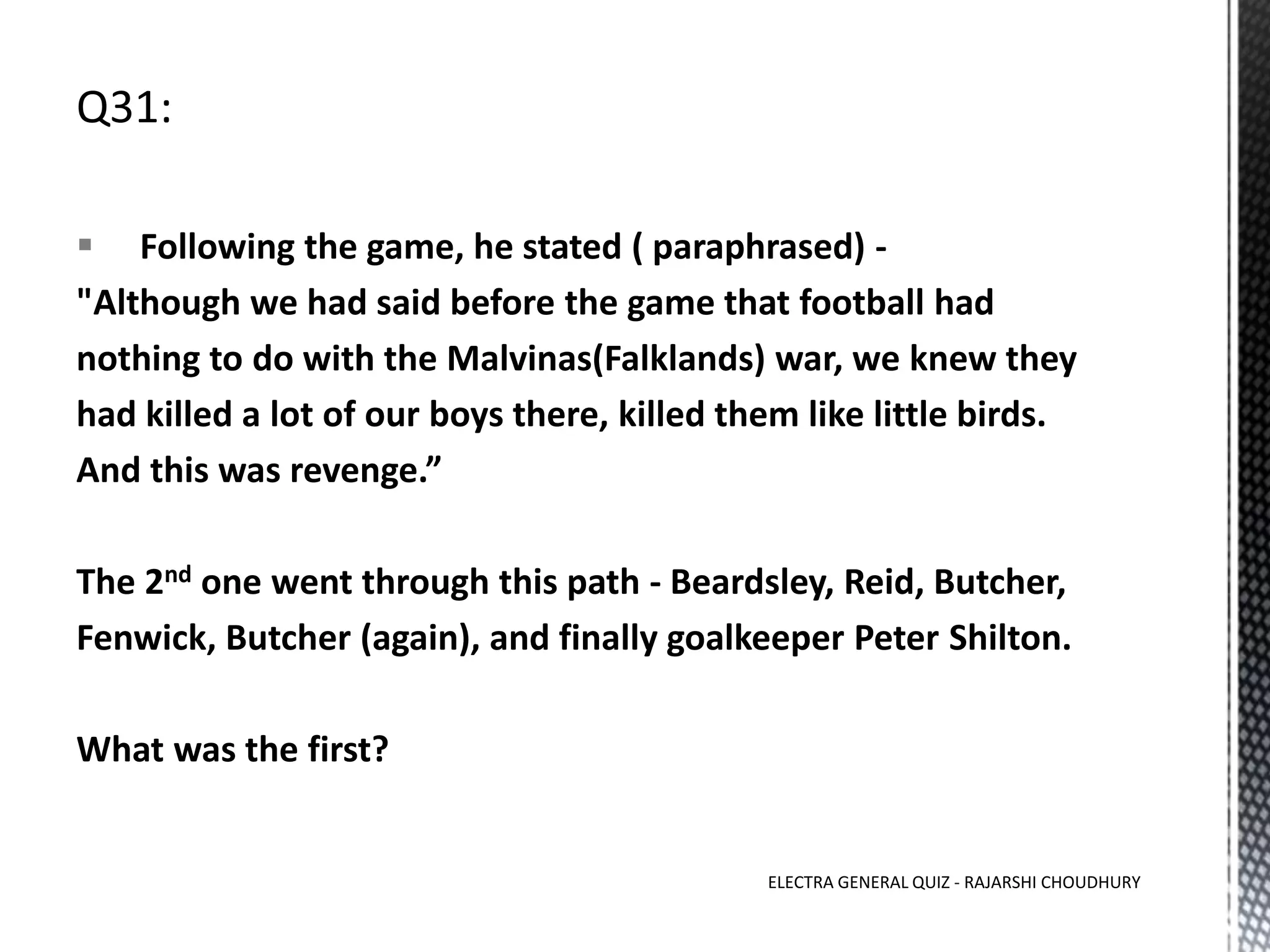  Following the game, he stated ( paraphrased) -
"Although we had said before the game that football had
nothing to do with the Malvinas(Falklands) war, we knew they
had killed a lot of our boys there, killed them like little birds.
And this was revenge.”
The 2nd one went through this path - Beardsley, Reid, Butcher,
Fenwick, Butcher (again), and finally goalkeeper Peter Shilton.
What was the first?
ELECTRA GENERAL QUIZ - RAJARSHI CHOUDHURY
 