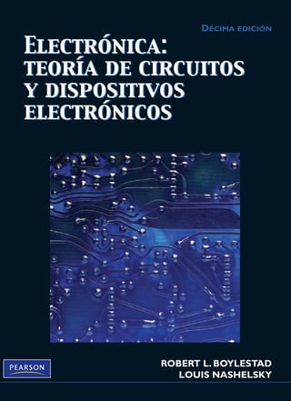 BOYLESTAD • NASHELSKY
ROBERT L. BOYLESTAD
LOUIS NASHELSKY
BOYLESTAD
NASHELSKY
DÉCIMA EDICIÓN
DÉCIMA EDICIÓN
DÉCIMA
EDICIÓN
Electrónica:
teoría de circuitos
y dispositivos
electrónicos
Electrónica:
teoría
de
circuitos
y
dispositivos
electrónicos
Esta prestigiosa obra, ideal para un curso de nivel superior sobre dispositivos y circuitos activos, ha
marcado la pauta durante más de tres décadas. Ahora en su décima edición, el texto conserva el mismo
nivel de excelencia y ofrece la más completa y actualizada cobertura de todos los temas esenciales,
entre los que se encuentran:
• Diodos semiconductores • Amplificadores operacionales
• Transistores de unión bipolar • Amplificadores de potencia
• Polarización de CD de los BJT • Circuitos integrados analógicos digitales
• Análisis de ca de un BJT • Realimentación y circuitos osciladores
• Transistores de efecto de campo • Fuentes de alimentación (reguladores de voltaje)
• Polarización de los FET • Dispositivos pnpn y de otros tipos
También se amplió y actualizó la cobertura de los siguientes temas clave:
• Amplificadores operacionales • FET
• Circuitos integrados digitales • BJT
• Estructuras de circuito integrado • LED
Electrónica: teoría de circuitos y dispositivos electrónicos, décima edición, contiene estas importantes
características:
• Un acercamiento a los sistemas que hará del lector un adepto de la aplicación de sistemas encapsulados
• Énfasis en la solución de fallas, útil para una completa comprensión de situaciones reales
• Aplicaciones prácticas que se resuelven mediante el uso de PSpice®
y Multisim®
• Extensos conjuntos de problemas y ejemplos actualizados para reforzar los conceptos básicos
Para mayor información sobre este libro visite: www.pearsoneducacion.net/boylestad
Electrónica: teoría de
circuitos y dispositivos
electrónicos
Electrónica: teoría de
circuitos y dispositivos
electrónicos
Electrónica:
teoría
de
circuitos
y
dispositivos
electrónicos
Electrónica:
teoría de circuitos
y dispositivos
electrónicos
Visítenos en:
www.pearsoneducacion.net
ISBN: 978-607-442-292-4
Prentice Hall
Portada Boylestad DAN.qxd 11/5/09 17:15 Page 1
 