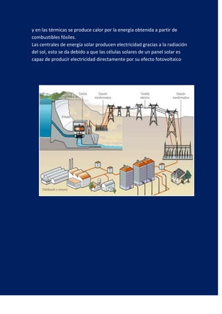 y en las térmicas se produce calor por la energía obtenida a partir de
combustibles fósiles.
Las centrales de energía solar producen electricidad gracias a la radiación
del sol, esto se da debido a que las células solares de un panel solar es
capaz de producir electricidad directamente por su efecto fotovoltaico
 