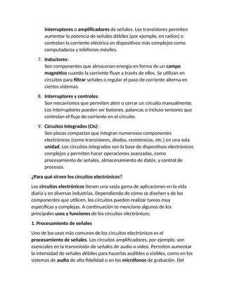 interruptores o amplificadores de señales. Los transistores permiten
aumentar la potencia de señales débiles (por ejemplo, en radios) o
controlan la corriente eléctrica en dispositivos más complejos como
computadoras y teléfonos móviles.
7. Inductores:
Son componentes que almacenan energía en forma de un campo
magnético cuando la corriente fluye a través de ellos. Se utilizan en
circuitos para filtrar señales o regular el paso de corriente alterna en
ciertos sistemas.
8. Interruptores y controles:
Son mecanismos que permiten abrir o cerrar un circuito manualmente.
Los interruptores pueden ser botones, palancas o incluso sensores que
controlan el flujo de corriente en el circuito.
9. Circuitos Integrados (CIs):
Son piezas compactas que integran numerosos componentes
electrónicos (como transistores, diodos, resistencias, etc.) en una sola
unidad. Los circuitos integrados son la base de dispositivos electrónicos
complejos y permiten hacer operaciones avanzadas, como
procesamiento de señales, almacenamiento de datos, y control de
procesos.
¿Para qué sirven los circuitos electrónicos?
Los circuitos electrónicos tienen una vasta gama de aplicaciones en la vida
diaria y en diversas industrias. Dependiendo de cómo se diseñen y de los
componentes que utilicen, los circuitos pueden realizar tareas muy
específicas y complejas. A continuación te menciono algunos de los
principales usos y funciones de los circuitos electrónicos:
1. Procesamiento de señales
Uno de los usos más comunes de los circuitos electrónicos es el
procesamiento de señales. Los circuitos amplificadores, por ejemplo, son
esenciales en la transmisión de señales de audio o video. Permiten aumentar
la intensidad de señales débiles para hacerlas audibles o visibles, como en los
sistemas de audio de alta fidelidad o en los micrófonos de grabación. Del
 