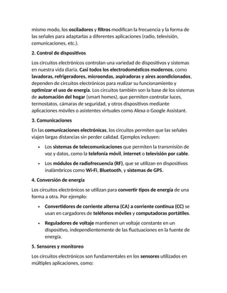 mismo modo, los osciladores y filtros modifican la frecuencia y la forma de
las señales para adaptarlas a diferentes aplicaciones (radio, televisión,
comunicaciones, etc.).
2. Control de dispositivos
Los circuitos electrónicos controlan una variedad de dispositivos y sistemas
en nuestra vida diaria. Casi todos los electrodomésticos modernos, como
lavadoras, refrigeradores, microondas, aspiradoras y aires acondicionados,
dependen de circuitos electrónicos para realizar su funcionamiento y
optimizar el uso de energía. Los circuitos también son la base de los sistemas
de automación del hogar (smart homes), que permiten controlar luces,
termostatos, cámaras de seguridad, y otros dispositivos mediante
aplicaciones móviles o asistentes virtuales como Alexa o Google Assistant.
3. Comunicaciones
En las comunicaciones electrónicas, los circuitos permiten que las señales
viajen largas distancias sin perder calidad. Ejemplos incluyen:
 Los sistemas de telecomunicaciones que permiten la transmisión de
voz y datos, como la telefonía móvil, internet o televisión por cable.
 Los módulos de radiofrecuencia (RF), que se utilizan en dispositivos
inalámbricos como Wi-Fi, Bluetooth, y sistemas de GPS.
4. Conversión de energía
Los circuitos electrónicos se utilizan para convertir tipos de energía de una
forma a otra. Por ejemplo:
 Convertidores de corriente alterna (CA) a corriente continua (CC) se
usan en cargadores de teléfonos móviles y computadoras portátiles.
 Reguladores de voltaje mantienen un voltaje constante en un
dispositivo, independientemente de las fluctuaciones en la fuente de
energía.
5. Sensores y monitoreo
Los circuitos electrónicos son fundamentales en los sensores utilizados en
múltiples aplicaciones, como:
 