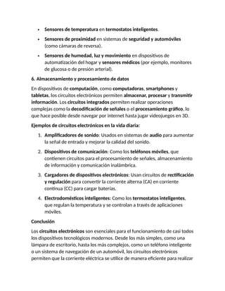  Sensores de temperatura en termostatos inteligentes.
 Sensores de proximidad en sistemas de seguridad y automóviles
(como cámaras de reversa).
 Sensores de humedad, luz y movimiento en dispositivos de
automatización del hogar y sensores médicos (por ejemplo, monitores
de glucosa o de presión arterial).
6. Almacenamiento y procesamiento de datos
En dispositivos de computación, como computadoras, smartphones y
tabletas, los circuitos electrónicos permiten almacenar, procesar y transmitir
información. Los circuitos integrados permiten realizar operaciones
complejas como la decodificación de señales o el procesamiento gráfico, lo
que hace posible desde navegar por internet hasta jugar videojuegos en 3D.
Ejemplos de circuitos electrónicos en la vida diaria:
1. Amplificadores de sonido: Usados en sistemas de audio para aumentar
la señal de entrada y mejorar la calidad del sonido.
2. Dispositivos de comunicación: Como los teléfonos móviles, que
contienen circuitos para el procesamiento de señales, almacenamiento
de información y comunicación inalámbrica.
3. Cargadores de dispositivos electrónicos: Usan circuitos de rectificación
y regulación para convertir la corriente alterna (CA) en corriente
continua (CC) para cargar baterías.
4. Electrodomésticos inteligentes: Como los termostatos inteligentes,
que regulan la temperatura y se controlan a través de aplicaciones
móviles.
Conclusión
Los circuitos electrónicos son esenciales para el funcionamiento de casi todos
los dispositivos tecnológicos modernos. Desde los más simples, como una
lámpara de escritorio, hasta los más complejos, como un teléfono inteligente
o un sistema de navegación de un automóvil, los circuitos electrónicos
permiten que la corriente eléctrica se utilice de manera eficiente para realizar
 