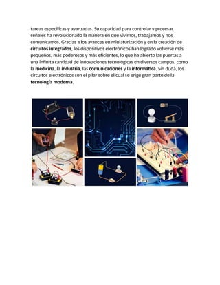 tareas específicas y avanzadas. Su capacidad para controlar y procesar
señales ha revolucionado la manera en que vivimos, trabajamos y nos
comunicamos. Gracias a los avances en miniaturización y en la creación de
circuitos integrados, los dispositivos electrónicos han logrado volverse más
pequeños, más poderosos y más eficientes, lo que ha abierto las puertas a
una infinita cantidad de innovaciones tecnológicas en diversos campos, como
la medicina, la industria, las comunicaciones y la informática. Sin duda, los
circuitos electrónicos son el pilar sobre el cual se erige gran parte de la
tecnología moderna.
 