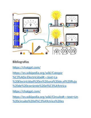 Bibliografías
https://chatgpt.com/
https://es.wikipedia.org/wiki/Categor
%C3%ADa:Electricidad#:~:text=La
%20Electricidad%20es%20una%20de,el%20flujo
%20de%20corriente%20el%C3%A9ctrica
https://chatgpt.com/
https://es.wikipedia.org/wiki/Circuito#:~:text=Un
%20circuito%20el%C3%A9ctrico%20es
 