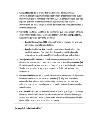 1. Carga eléctrica: Es la propiedad fundamental de las partículas
subatómicas (principalmente los electrones y protones) que se puede
medir en unidades llamadas coulombs (C). Las cargas de igual signo se
repelen entre sí, mientras que las de signo opuesto se atraen. El
movimiento de estas cargas a través de materiales conductores crea la
corriente eléctrica.
2. Corriente eléctrica: Es el flujo de electrones que se desplazan a través
de un material conductor (como un cable). Se mide en amperios (A).
Existen dos tipos de corriente eléctrica:
o Corriente continua (CC): Los electrones se mueven en una sola
dirección. Ejemplo: una batería.
o Corriente alterna (CA): Los electrones cambian de dirección
periódicamente. Este es el tipo de corriente utilizada en la
mayoría de los sistemas eléctricos domésticos e industriales.
3. Voltaje o tensión eléctrica: Es la fuerza o presión que impulsa a los
electrones a moverse a través de un conductor. Se mide en voltios (V).
El voltaje puede pensarse como la "fuerza" que empuja los electrones,
similar a la presión de agua que empuja un fluido a través de una
manguera.
4. Resistencia eléctrica: Es la oposición que ofrece un material al paso de
la corriente eléctrica. Se mide en ohmios (Ω). Algunos materiales,
como el cobre, tienen baja resistencia y son buenos conductores,
mientras que otros, como la goma o el vidrio, tienen alta resistencia y
son aislantes.
5. Circuito eléctrico: Es un recorrido cerrado por el que fluye la corriente
eléctrica. Un circuito básico está formado por una fuente de energía
(como una batería), cables conductores y un dispositivo que utiliza la
electricidad, como una bombilla o un motor.
¿Para qué sirve la electricidad?
 