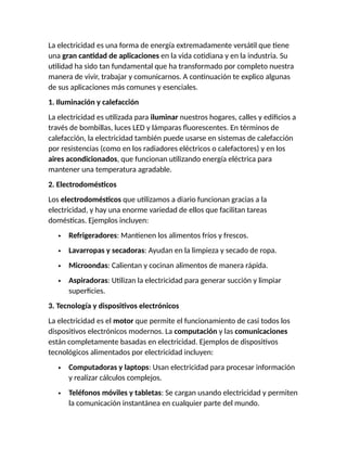 La electricidad es una forma de energía extremadamente versátil que tiene
una gran cantidad de aplicaciones en la vida cotidiana y en la industria. Su
utilidad ha sido tan fundamental que ha transformado por completo nuestra
manera de vivir, trabajar y comunicarnos. A continuación te explico algunas
de sus aplicaciones más comunes y esenciales.
1. Iluminación y calefacción
La electricidad es utilizada para iluminar nuestros hogares, calles y edificios a
través de bombillas, luces LED y lámparas fluorescentes. En términos de
calefacción, la electricidad también puede usarse en sistemas de calefacción
por resistencias (como en los radiadores eléctricos o calefactores) y en los
aires acondicionados, que funcionan utilizando energía eléctrica para
mantener una temperatura agradable.
2. Electrodomésticos
Los electrodomésticos que utilizamos a diario funcionan gracias a la
electricidad, y hay una enorme variedad de ellos que facilitan tareas
domésticas. Ejemplos incluyen:
 Refrigeradores: Mantienen los alimentos fríos y frescos.
 Lavarropas y secadoras: Ayudan en la limpieza y secado de ropa.
 Microondas: Calientan y cocinan alimentos de manera rápida.
 Aspiradoras: Utilizan la electricidad para generar succión y limpiar
superficies.
3. Tecnología y dispositivos electrónicos
La electricidad es el motor que permite el funcionamiento de casi todos los
dispositivos electrónicos modernos. La computación y las comunicaciones
están completamente basadas en electricidad. Ejemplos de dispositivos
tecnológicos alimentados por electricidad incluyen:
 Computadoras y laptops: Usan electricidad para procesar información
y realizar cálculos complejos.
 Teléfonos móviles y tabletas: Se cargan usando electricidad y permiten
la comunicación instantánea en cualquier parte del mundo.
 
