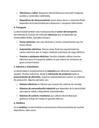  Televisores y radios: Requieren electricidad para transmitir imágenes,
sonidos y contenidos multimedia.
 Dispositivos de almacenamiento (como discos duros y memorias flash)
dependen de la electricidad para almacenar y recuperar información.
4. Transporte
La electricidad también está revolucionando el sector del transporte,
permitiendo la creación de vehículos eléctricos que no dependen de
combustibles fósiles. Ejemplos incluyen:
 Trenes eléctricos: Son más eficientes y menos contaminantes que los
trenes diesel.
 Automóviles eléctricos: Marcas como Tesla han popularizado los
coches eléctricos que se cargan mediante estaciones de carga eléctrica.
 Tranvías y autobuses eléctricos: Muchas ciudades utilizan tranvías
eléctricos para el transporte público, lo que reduce las emisiones de
gases contaminantes.
5. Industria y manufactura
La electricidad es fundamental en la industria para alimentar maquinaria y
equipos. Muchas industrias, desde la fabricación de productos hasta el
procesamiento de alimentos, requieren electricidad para operar sus sistemas
de producción. Algunos ejemplos son:
 Motores eléctricos en fábricas que mueven las cadenas de montaje.
 Sistemas de automatización industrial que dependen de la electricidad
para operar robots y dispositivos automatizados.
 Sistemas de control y monitoreo que utilizan electricidad para
gestionar el flujo de trabajo en grandes fábricas.
6. Medicina
En la medicina, la electricidad es esencial para el funcionamiento de muchos
dispositivos, tales como:
 