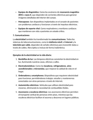  Equipos de diagnóstico: Como los escáneres de resonancia magnética
(RM) o rayos X, que dependen de corrientes eléctricas para generar
imágenes detalladas del interior del cuerpo.
 Marcapasos: Son dispositivos implantados en el corazón de pacientes
con problemas cardíacos y funcionan a través de impulsos eléctricos.
 Equipos de soporte vital: Como respiradores y monitores cardíacos
que mantienen con vida a pacientes en estado crítico.
7. Comunicaciones
La electricidad también ha transformado las comunicaciones. Todos los
sistemas de telecomunicaciones, como la telefonía móvil, el internet y la
televisión por cable, dependen de señales eléctricas para transmitir datos a
través de cables, fibra óptica o incluso de forma inalámbrica.
Ejemplos de la electricidad en la vida diaria:
1. Bombillas de luz: Las lámparas eléctricas convierten la electricidad en
luz, iluminando nuestras casas, oficinas y calles.
2. Electrodomésticos: Como las lavadoras, refrigeradores, aires
acondicionados y microondas, que mejoran la calidad de vida en el
hogar.
3. Ordenadores y smartphones: Dispositivos que requieren electricidad
para funcionar, permitiéndonos trabajar, estudiar y mantenernos
conectados con otras personas a través de internet.
4. Automóviles eléctricos: Vehículos que utilizan electricidad para
moverse, eliminando la necesidad de combustibles fósiles.
5. Ascensores y escaleras eléctricas: Los ascensores eléctricos permiten
el transporte vertical de personas entre pisos, mientras que las
escaleras eléctricas facilitan el ascenso y descenso en lugares públicos.
 