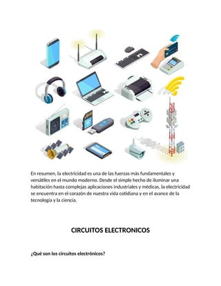 En resumen, la electricidad es una de las fuerzas más fundamentales y
versátiles en el mundo moderno. Desde el simple hecho de iluminar una
habitación hasta complejas aplicaciones industriales y médicas, la electricidad
se encuentra en el corazón de nuestra vida cotidiana y en el avance de la
tecnología y la ciencia.
CIRCUITOS ELECTRONICOS
¿Qué son los circuitos electrónicos?
 