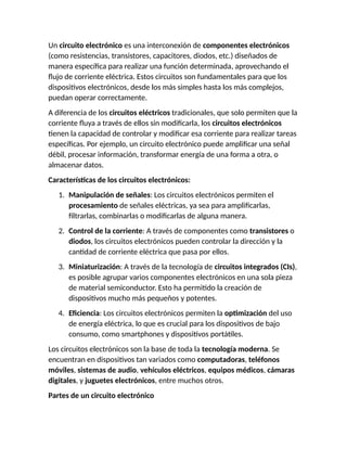 Un circuito electrónico es una interconexión de componentes electrónicos
(como resistencias, transistores, capacitores, diodos, etc.) diseñados de
manera específica para realizar una función determinada, aprovechando el
flujo de corriente eléctrica. Estos circuitos son fundamentales para que los
dispositivos electrónicos, desde los más simples hasta los más complejos,
puedan operar correctamente.
A diferencia de los circuitos eléctricos tradicionales, que solo permiten que la
corriente fluya a través de ellos sin modificarla, los circuitos electrónicos
tienen la capacidad de controlar y modificar esa corriente para realizar tareas
específicas. Por ejemplo, un circuito electrónico puede amplificar una señal
débil, procesar información, transformar energía de una forma a otra, o
almacenar datos.
Características de los circuitos electrónicos:
1. Manipulación de señales: Los circuitos electrónicos permiten el
procesamiento de señales eléctricas, ya sea para amplificarlas,
filtrarlas, combinarlas o modificarlas de alguna manera.
2. Control de la corriente: A través de componentes como transistores o
diodos, los circuitos electrónicos pueden controlar la dirección y la
cantidad de corriente eléctrica que pasa por ellos.
3. Miniaturización: A través de la tecnología de circuitos integrados (CIs),
es posible agrupar varios componentes electrónicos en una sola pieza
de material semiconductor. Esto ha permitido la creación de
dispositivos mucho más pequeños y potentes.
4. Eficiencia: Los circuitos electrónicos permiten la optimización del uso
de energía eléctrica, lo que es crucial para los dispositivos de bajo
consumo, como smartphones y dispositivos portátiles.
Los circuitos electrónicos son la base de toda la tecnología moderna. Se
encuentran en dispositivos tan variados como computadoras, teléfonos
móviles, sistemas de audio, vehículos eléctricos, equipos médicos, cámaras
digitales, y juguetes electrónicos, entre muchos otros.
Partes de un circuito electrónico
 