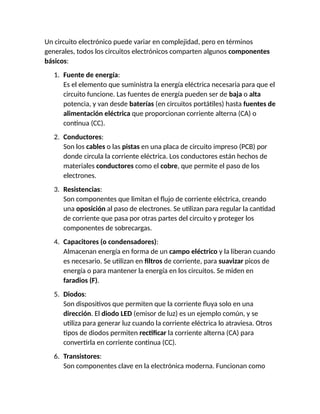 Un circuito electrónico puede variar en complejidad, pero en términos
generales, todos los circuitos electrónicos comparten algunos componentes
básicos:
1. Fuente de energía:
Es el elemento que suministra la energía eléctrica necesaria para que el
circuito funcione. Las fuentes de energía pueden ser de baja o alta
potencia, y van desde baterías (en circuitos portátiles) hasta fuentes de
alimentación eléctrica que proporcionan corriente alterna (CA) o
continua (CC).
2. Conductores:
Son los cables o las pistas en una placa de circuito impreso (PCB) por
donde circula la corriente eléctrica. Los conductores están hechos de
materiales conductores como el cobre, que permite el paso de los
electrones.
3. Resistencias:
Son componentes que limitan el flujo de corriente eléctrica, creando
una oposición al paso de electrones. Se utilizan para regular la cantidad
de corriente que pasa por otras partes del circuito y proteger los
componentes de sobrecargas.
4. Capacitores (o condensadores):
Almacenan energía en forma de un campo eléctrico y la liberan cuando
es necesario. Se utilizan en filtros de corriente, para suavizar picos de
energía o para mantener la energía en los circuitos. Se miden en
faradios (F).
5. Diodos:
Son dispositivos que permiten que la corriente fluya solo en una
dirección. El diodo LED (emisor de luz) es un ejemplo común, y se
utiliza para generar luz cuando la corriente eléctrica lo atraviesa. Otros
tipos de diodos permiten rectificar la corriente alterna (CA) para
convertirla en corriente continua (CC).
6. Transistores:
Son componentes clave en la electrónica moderna. Funcionan como
 