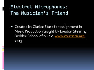 Electret Microphones:
The Musician’s Friend

 Created by Clarice Stasz for assignment in
  Music Production taught by Loudon Stearns,
  Berklee School of Music, www.coursera.org,
  2013
 