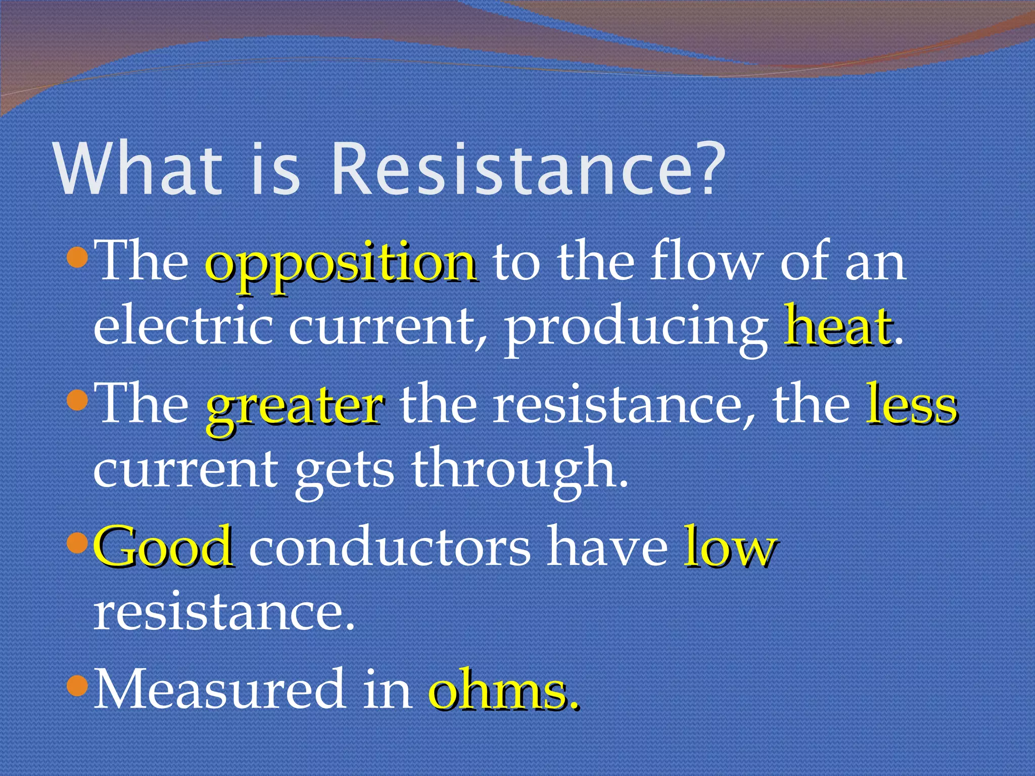 What is Resistance? The  opposition  to the flow of an electric current, producing  heat . The  greater  the resistance, the  less  current gets through. Good  conductors have  low  resistance. Measured in  ohms. 