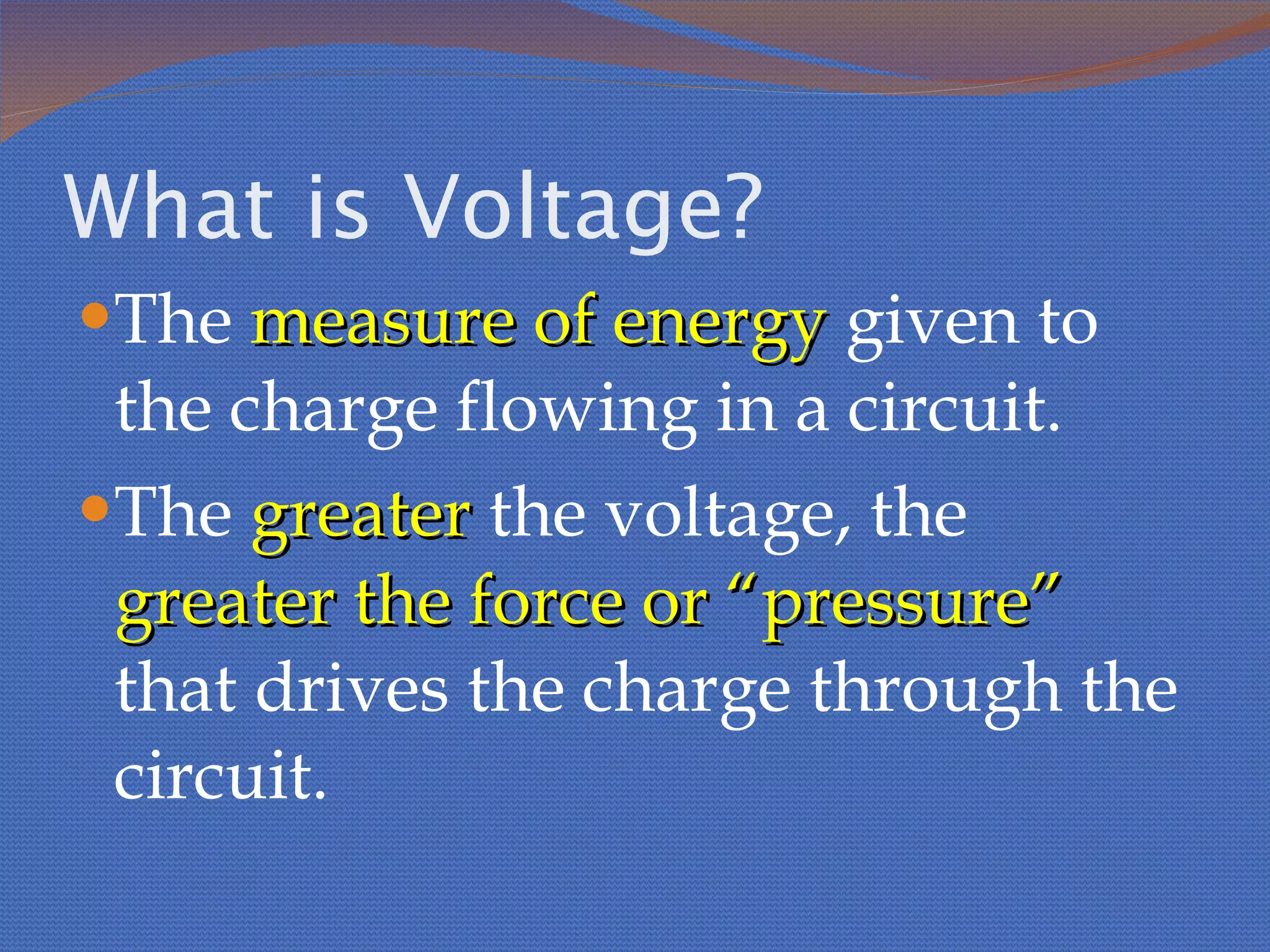 What is Voltage? The  measure of energy  given to the charge flowing in a circuit. The  greater  the voltage, the  greater the force or “pressure”  that drives the charge through the circuit. 
