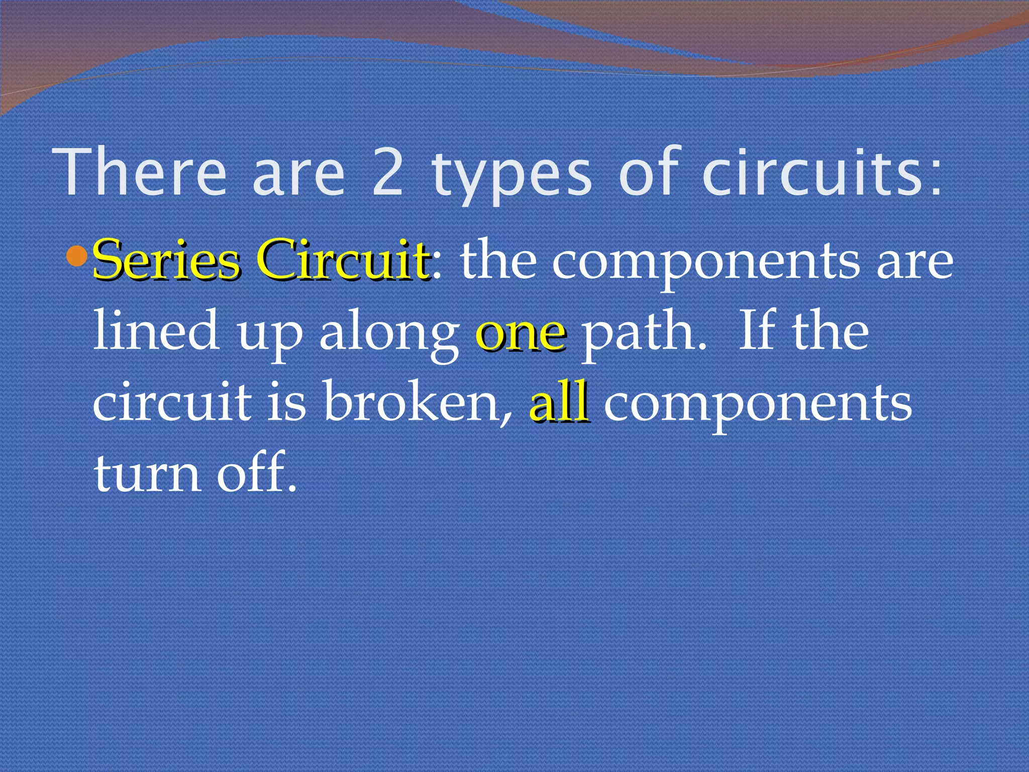 There are 2 types of circuits: Series Circuit : the components are lined up along  one  path.  If the circuit is broken,  all  components turn off. 