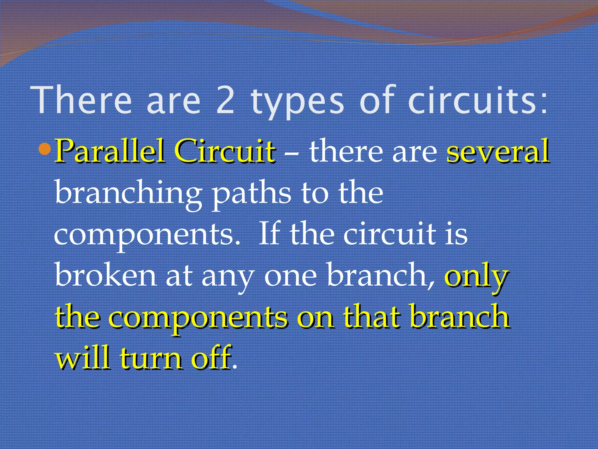 There are 2 types of circuits: Parallel Circuit  – there are  several  branching paths to the components.  If the circuit is broken at any one branch,  only the components on that branch will turn off . 