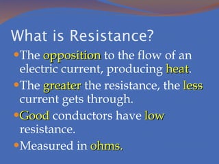 What is Resistance? The  opposition  to the flow of an electric current, producing  heat . The  greater  the resistance, the  less  current gets through. Good  conductors have  low  resistance. Measured in  ohms. 