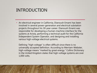 INTRODUCTION
• An electrical engineer in California, Dianoush Emami has been
involved in several power-generation and electrical substation
projects throughout his 30-year career. Dianoush Emami was
responsible for developing a human-machine interface for the
systems at Avista, performing a technical audit for the California
Independent System Operator, and designing and installing
various high-voltage electrical systems.
Defining “high-voltage” is often difficult since there is no
universally accepted definition. According to Merriam-Webster,
high-voltage means “marked by great energy.” Collins Dictionary
in the United Kingdom states that high-voltage systems are over
1,000 volts.
 