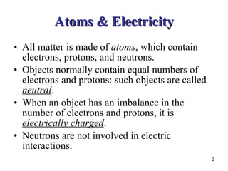 Atoms & Electricity All matter is made of  atoms , which contain electrons, protons, and neutrons. Objects normally contain equal numbers of electrons and protons: such objects are called  neutral . When an object has an imbalance in the number of electrons and protons, it is  electrically charged . Neutrons are not involved in electric interactions. 