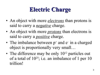 Electric Charge An object with more  electrons  than protons is said to carry a  negative  charge. An object with more  protons  than electrons is said to carry a  positive  charge. The imbalance between p +  and e –  in a charged object is proportionally very small… The difference may be only 10 12  particles out of a total of 10 25 ; i.e. an imbalance of 1 per 10 trillion! 