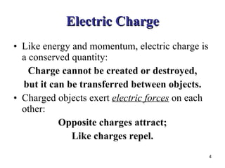 Electric Charge Like energy and momentum, electric charge is a conserved quantity: Charge cannot be created or destroyed, but it can be transferred between objects. Charged objects exert  electric forces  on each other: Opposite charges attract; Like charges repel. 