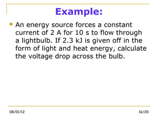Example:
   An energy source forces a constant
    current of 2 A for 10 s to flow through
    a lightbulb. If 2.3 kJ is given off in the
    form of light and heat energy, calculate
    the voltage drop across the bulb.




08/01/12                                   16/20
 