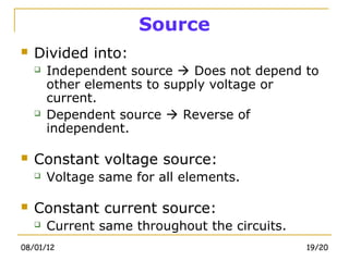 Source
   Divided into:
       Independent source  Does not depend to
        other elements to supply voltage or
        current.
       Dependent source  Reverse of
        independent.

   Constant voltage source:
       Voltage same for all elements.

   Constant current source:
       Current same throughout the circuits.
08/01/12                                        19/20
 