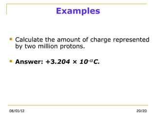 Examples


   Calculate the amount of charge represented
    by two million protons.

   Answer: +3.204 × 10−13 C.




08/01/12                                 20/20
 