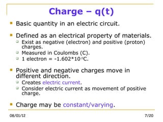 Charge – q(t)
   Basic quantity in an electric circuit.
   Defined as an electrical property of materials.
       Exist as negative (electron) and positive (proton)
        charges.
       Measured in Coulombs (C).
       1 electron = -1.602*10-19C.

   Positive and negative charges move in
    different direction.
       Creates electric current.
       Consider electric current as movement of positive
        charge.

   Charge may be constant/varying.
08/01/12                                                 7/20
 