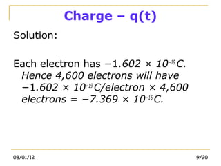 Charge – q(t)
Solution:

Each electron has −1.602 × 10−19 C.
 Hence 4,600 electrons will have
 −1.602 × 10−19 C/electron × 4,600
 electrons = −7.369 × 10−16 C.




08/01/12                              9/20
 