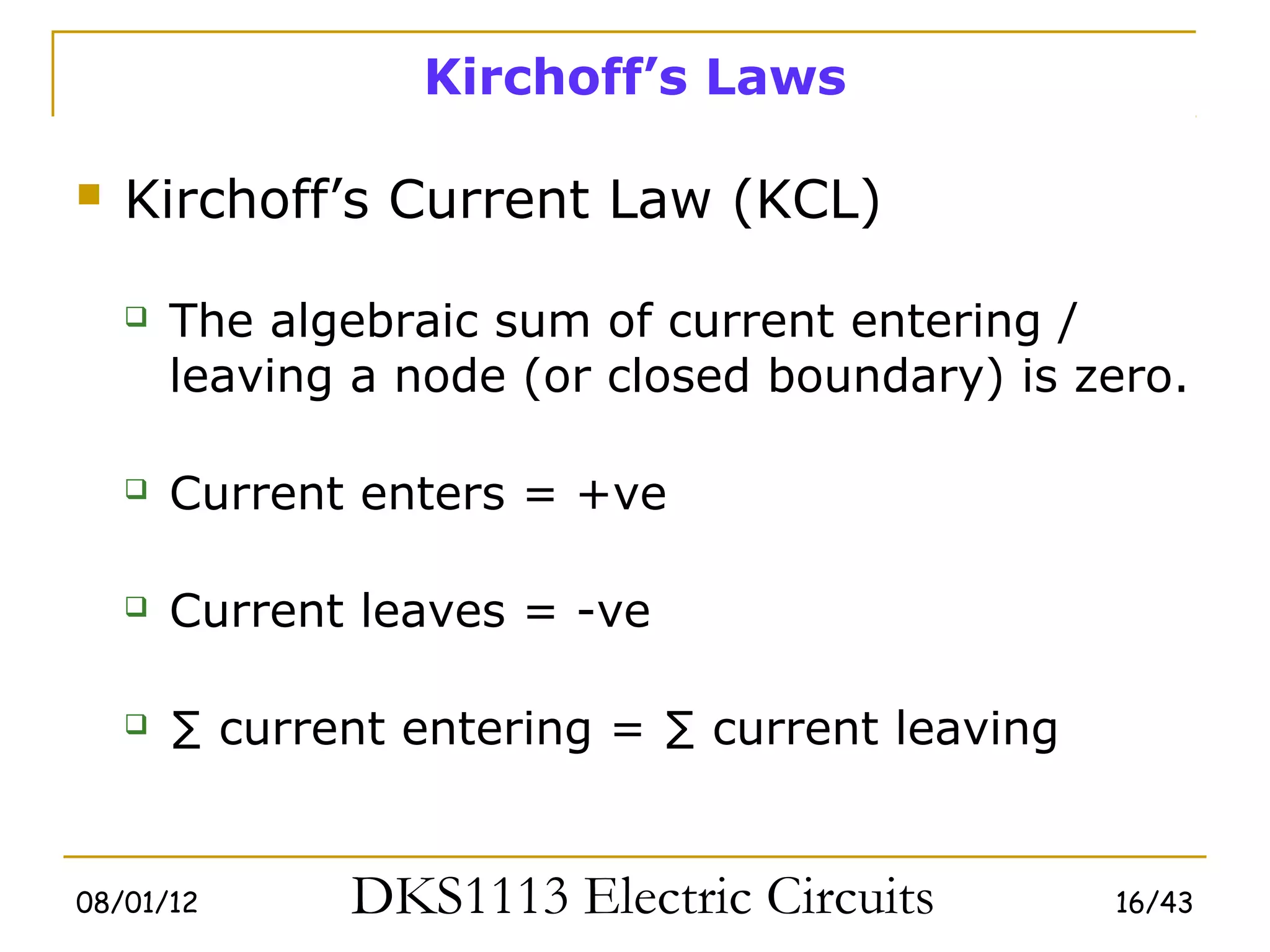 Kirchoff’s Laws

   Kirchoff’s Current Law (KCL)

       The algebraic sum of current entering /
        leaving a node (or closed boundary) is zero.

       Current enters = +ve

       Current leaves = -ve

       ∑ current entering = ∑ current leaving


08/01/12       DKS1113 Electric Circuits         16/43
 