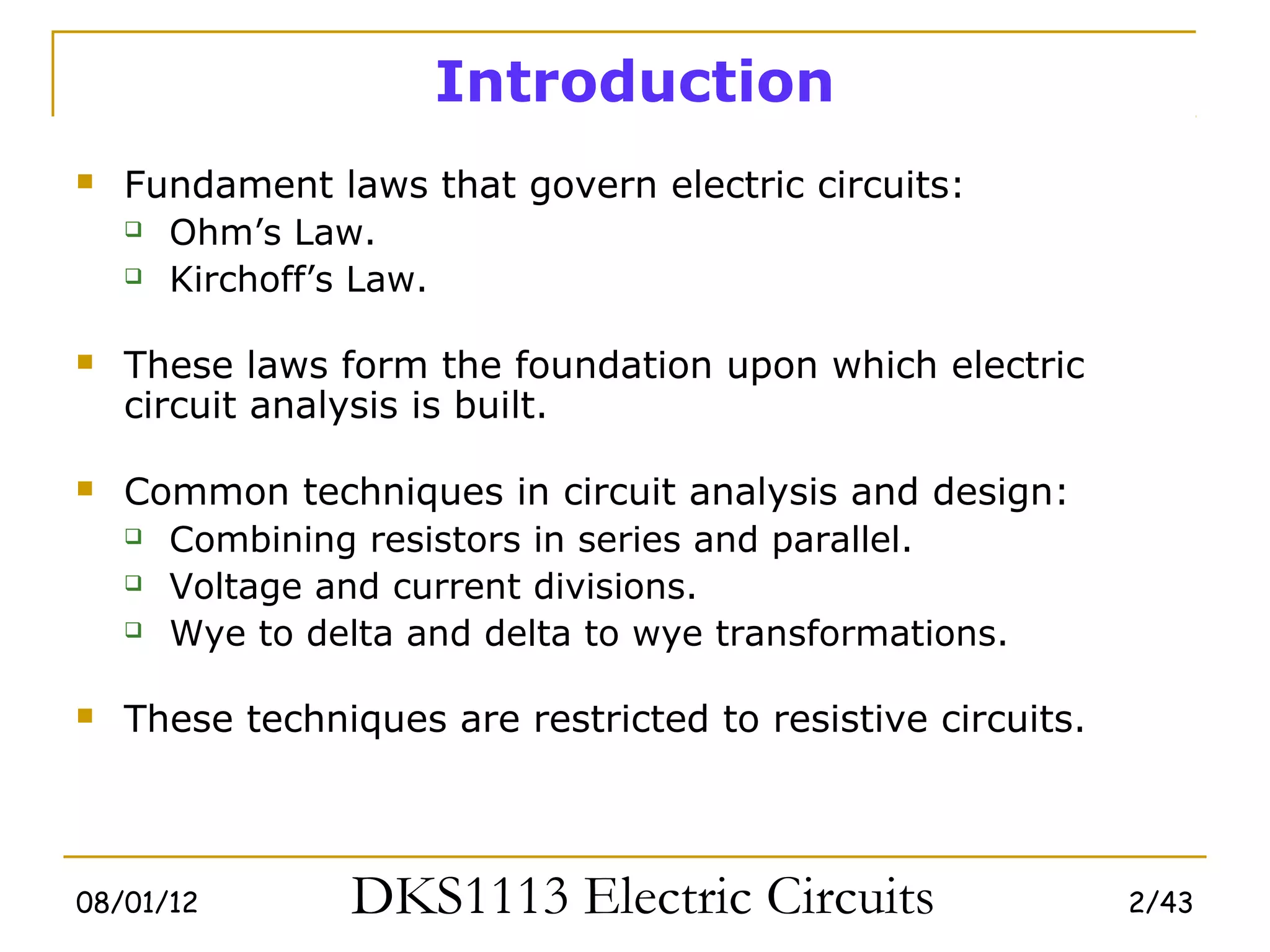 Introduction
   Fundament laws that govern electric circuits:
     Ohm’s Law.

     Kirchoff’s Law.



   These laws form the foundation upon which electric
    circuit analysis is built.

   Common techniques in circuit analysis and design:
     Combining resistors in series and parallel.

     Voltage and current divisions.

     Wye to delta and delta to wye transformations.



   These techniques are restricted to resistive circuits.



08/01/12        DKS1113 Electric Circuits                    2/43
 