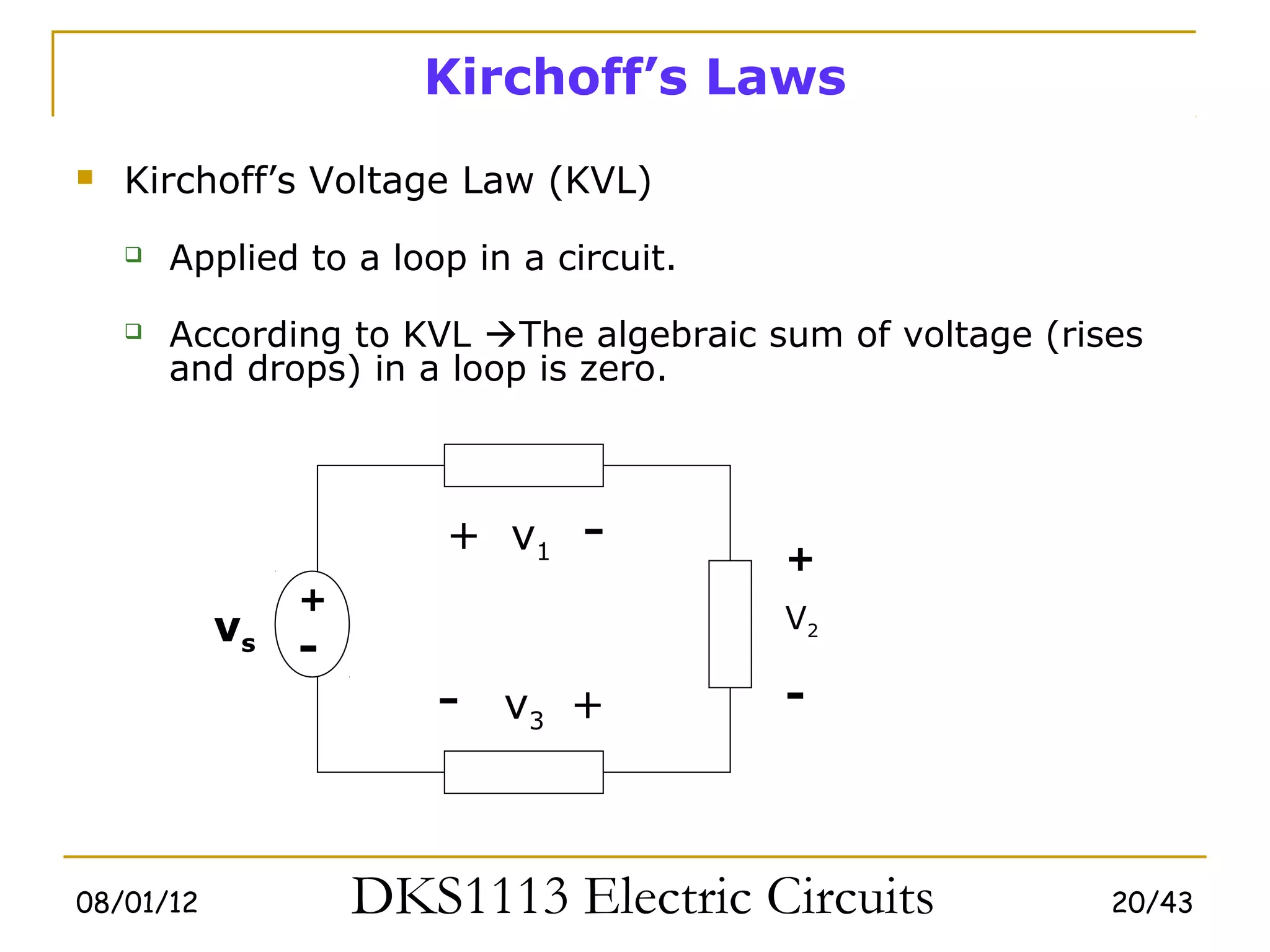 Kirchoff’s Laws
   Kirchoff’s Voltage Law (KVL)
       Applied to a loop in a circuit.
       According to KVL The algebraic sum of voltage (rises
        and drops) in a loop is zero.



                        + v1     -        +
                +
           vs                             V2
                -
                        -   v3 +          -



08/01/12            DKS1113 Electric Circuits              20/43
 