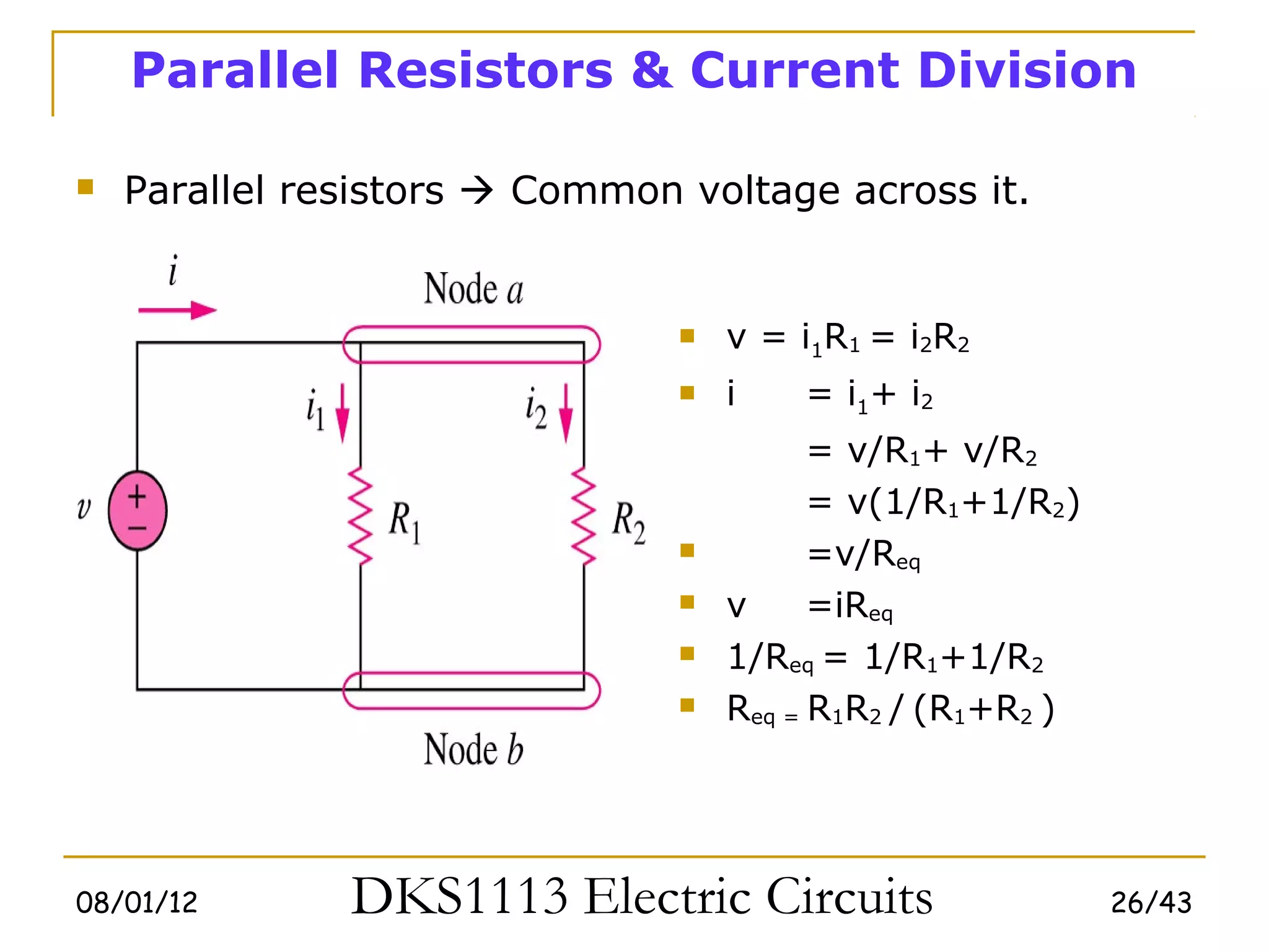Parallel Resistors & Current Division

   Parallel resistors  Common voltage across it.


                                   v = i1R1 = i2R2
                                   i   = i1+ i2
                                          = v/R1+ v/R2
                                          = v(1/R1+1/R2)
                                         =v/Req
                                   v     =iReq
                                   1/Req = 1/R1+1/R2
                                   Req = R1R2 / (R1+R2 )




08/01/12       DKS1113 Electric Circuits                    26/43
 
