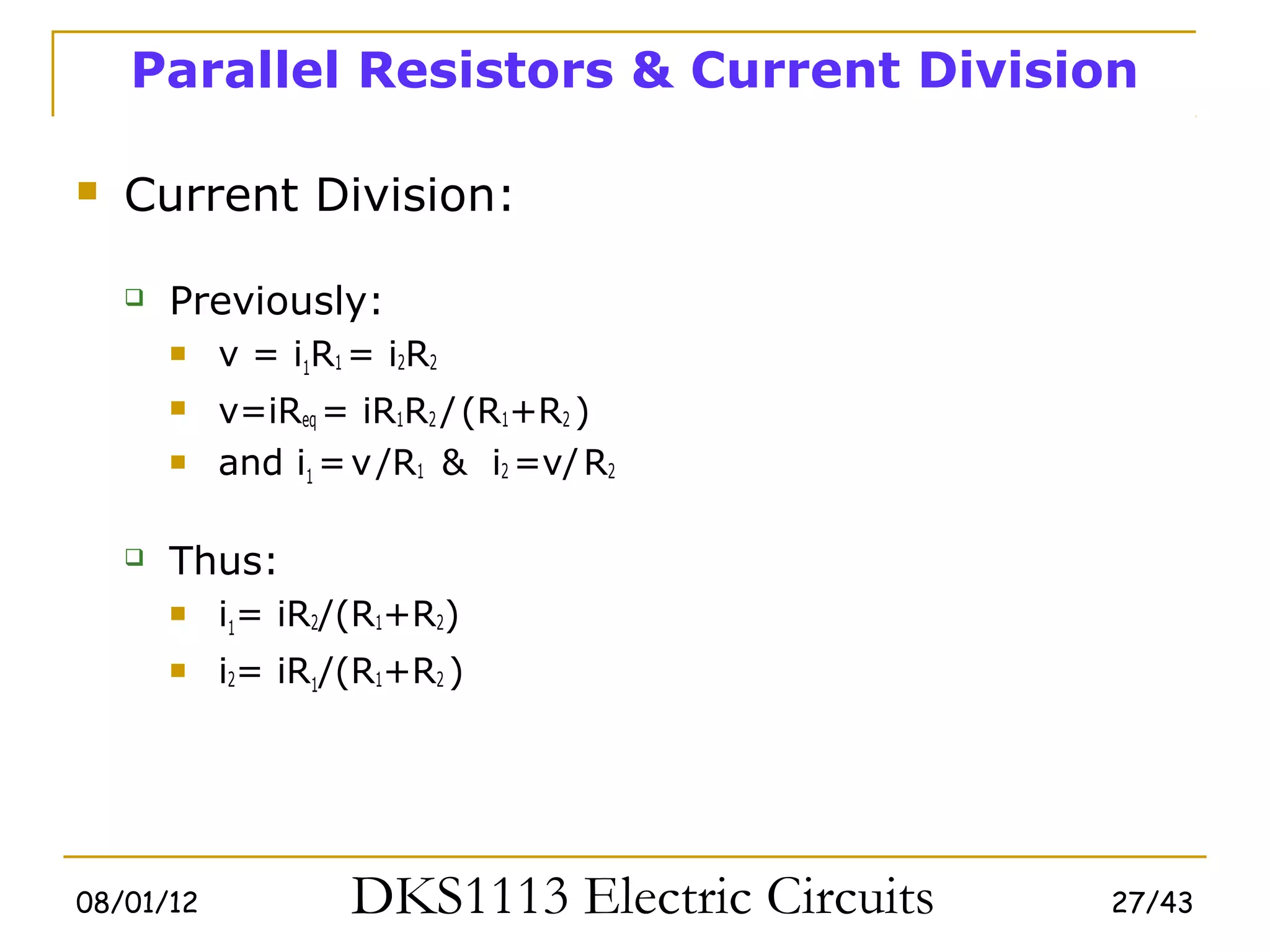 Parallel Resistors & Current Division

   Current Division:

       Previously:
           v = i1R1 = i2R2
           v=iReq = iR1R2 / (R1+R2 )
           and i1 = v /R1 & i2 =v/ R2

       Thus:
           i1= iR2/(R1+R2)
           i2= iR1/(R1+R2 )




08/01/12             DKS1113 Electric Circuits   27/43
 
