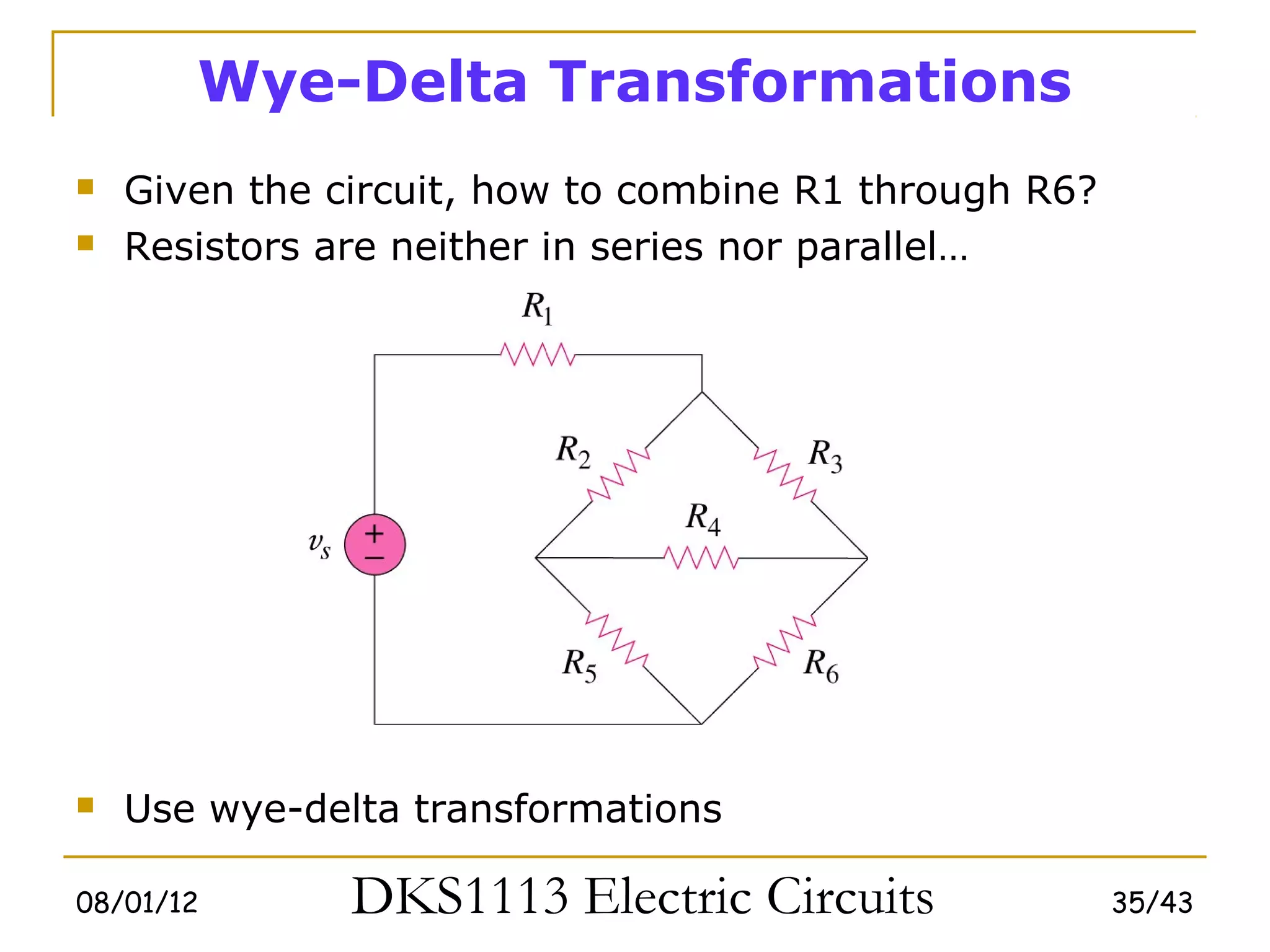 Wye-Delta Transformations
   Given the circuit, how to combine R1 through R6?
   Resistors are neither in series nor parallel…




   Use wye-delta transformations

08/01/12       DKS1113 Electric Circuits               35/43
 