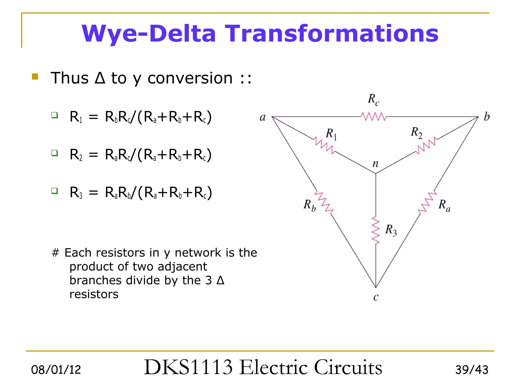 Wye-Delta Transformations
   Thus Δ to y conversion ::

       R1 = RbRc/(Ra+Rb+Rc)

       R2 = RaRc/(Ra+Rb+Rc)

       R3 = RaRb/(Ra+Rb+Rc)



    # Each resistors in y network is the
       product of two adjacent
       branches divide by the 3 Δ
       resistors




08/01/12            DKS1113 Electric Circuits   39/43
 