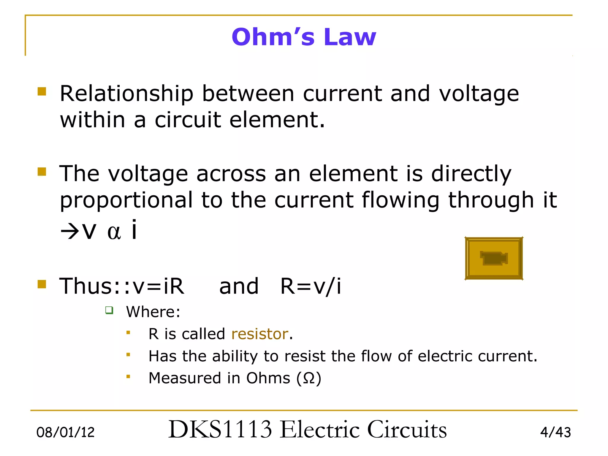 Ohm’s Law

   Relationship between current and voltage
    within a circuit element.

   The voltage across an element is directly
    proportional to the current flowing through it
    v α i

   Thus::v=iR             and R=v/i
              Where:
                R is called resistor.
                Has the ability to resist the flow of electric current.
                Measured in Ohms (Ω)


08/01/12            DKS1113 Electric Circuits                              4/43
 