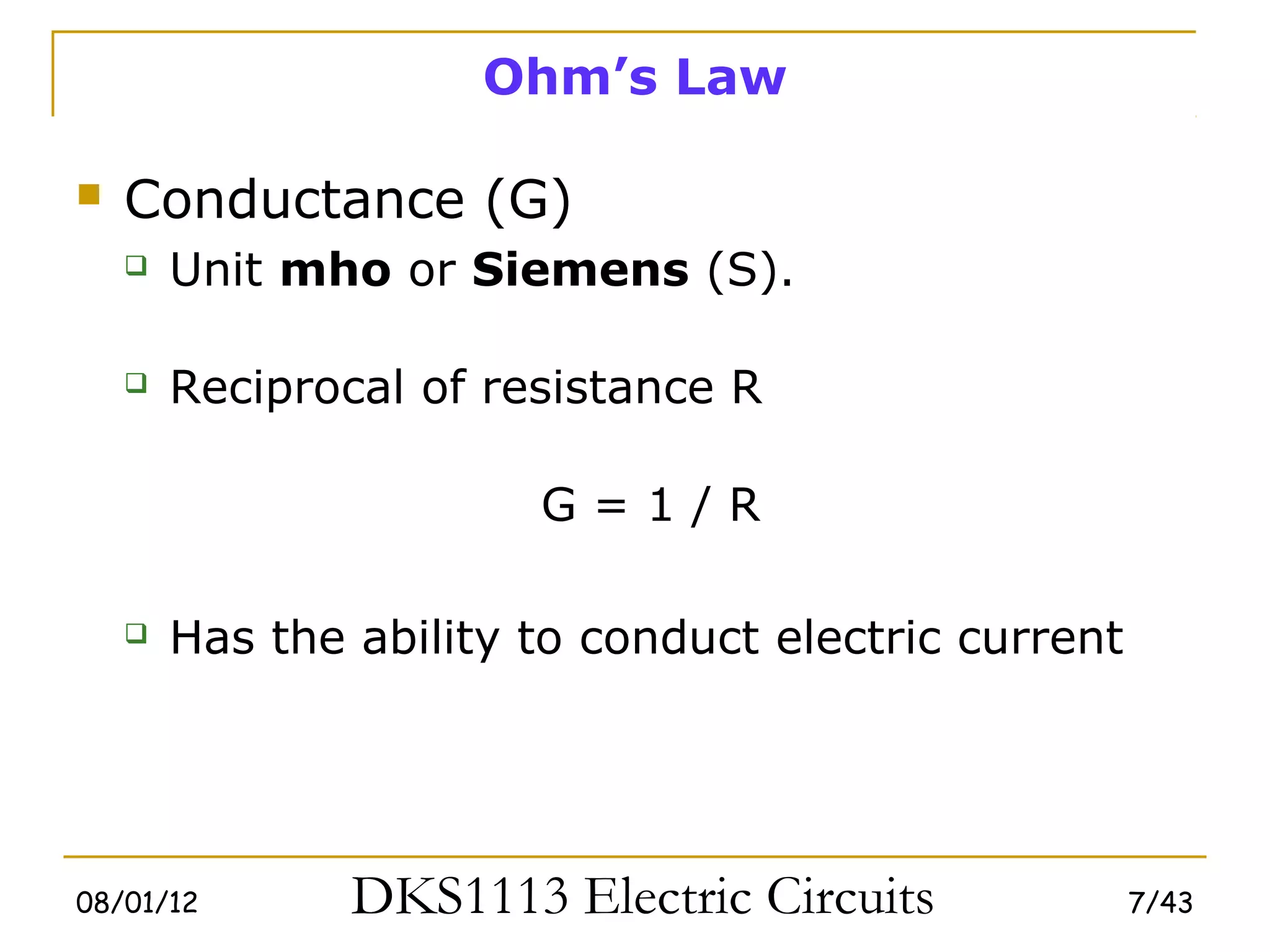 Ohm’s Law

   Conductance (G)
       Unit mho or Siemens (S).

       Reciprocal of resistance R

                        G=1/R

       Has the ability to conduct electric current




08/01/12        DKS1113 Electric Circuits             7/43
 
