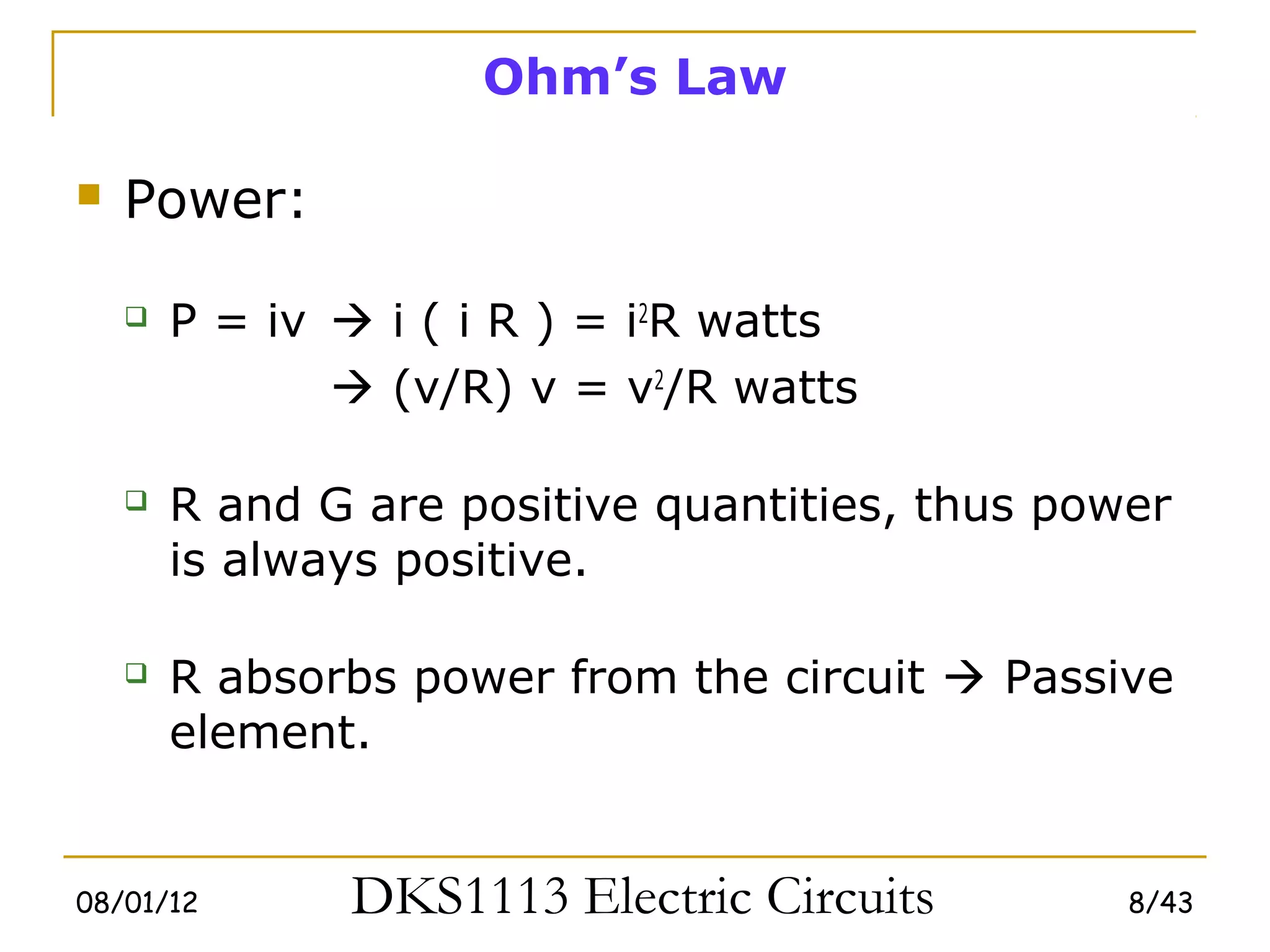 Ohm’s Law

   Power:

       P = iv  i ( i R ) = i2R watts
                (v/R) v = v2/R watts

       R and G are positive quantities, thus power
        is always positive.

       R absorbs power from the circuit  Passive
        element.


08/01/12       DKS1113 Electric Circuits         8/43
 