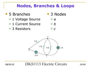 Nodes, Branches & Loops
   5 Branches                 3 Nodes
       1 Voltage Source           a
       1 Current Source           b
       3 Resistors                c




08/01/12       DKS1113 Electric Circuits   13/43
 