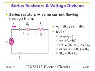 Series Resistors & Voltage Division

   Series resistors  same current flowing
    through them.

                               v1= iR1 & v2 = iR2
                               KVL:
                                   v-v1-v2=0
                                   v= i(R1+R2)
                                   i = v/(R1+R2 ) =v/Req
                                   or v= i(R1+R2 ) =iReq
                                   iReq = R1+R2



08/01/12     DKS1113 Electric Circuits              24/43
 