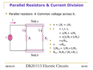 Parallel Resistors & Current Division

   Parallel resistors  Common voltage across it.


                                   v = i1R1 = i2R2
                                   i   = i1+ i2
                                          = v/R1+ v/R2
                                          = v(1/R1+1/R2)
                                         =v/Req
                                   v     =iReq
                                   1/Req = 1/R1+1/R2
                                   Req = R1R2 / (R1+R2 )




08/01/12       DKS1113 Electric Circuits                    26/43
 