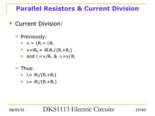 Parallel Resistors & Current Division

   Current Division:

       Previously:
           v = i1R1 = i2R2
           v=iReq = iR1R2 / (R1+R2 )
           and i1 = v /R1 & i2 =v/ R2

       Thus:
           i1= iR2/(R1+R2)
           i2= iR1/(R1+R2 )




08/01/12             DKS1113 Electric Circuits   27/43
 