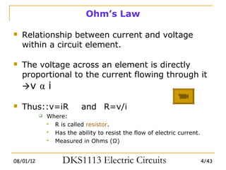 Ohm’s Law

   Relationship between current and voltage
    within a circuit element.

   The voltage across an element is directly
    proportional to the current flowing through it
    v α i

   Thus::v=iR             and R=v/i
              Where:
                R is called resistor.
                Has the ability to resist the flow of electric current.
                Measured in Ohms (Ω)


08/01/12            DKS1113 Electric Circuits                              4/43
 