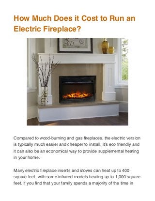 How Much Does it Cost to Run an
Electric Fireplace?
Compared to wood-burning and gas ﬁreplaces, the electric version
is typically much easier and cheaper to install, it’s eco friendly and
it can also be an economical way to provide supplemental heating
in your home.
Many electric ﬁreplace inserts and stoves can heat up to 400
square feet, with some infrared models heating up to 1,000 square
feet. If you ﬁnd that your family spends a majority of the time in
 