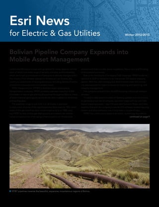 for Electric & Gas Utilities Winter 2012/2013
Esri News
Bolivian Pipeline Company Expands into
Mobile Asset Management
Landlocked Bolivia is unique among nations for many reasons, not the
least of which is its wide range of terrains, climates, and biodiversity,
which are in turn a consequence of precipitous altitude changes within
the country. From Andean glaciers to Amazonian rain forests, the
country is a patchwork of varying elevations, including dozens of active
and extinct volcanoes and innumerable rivers.
	 YPFB Transporte S.A. (YPFBT) is Bolivia’s major hydrocarbon
transportation company. YPFBT currently operates more than 6,200
kilometers of natural gas and liquid pipelines throughout Bolivia, many
of which traverse geologically active terrain that’s subject to landslides
and earthquakes.
	 The pipelines range in size from 4 to 36 inches in diameter.
Construction of some of the liquid pipelines dates back to 1955, while
some of the gas pipelines were constructed as early as 1968, caus-
ing YPFBT to face challenges that typically accompany the mainte-
nance and protection of an aging infrastructure in an inhospitable
 YPFBT pipelines traverse the beautiful, expansive, mountainous regions of Bolivia.
environment that includes dense vegetation, heavy rains and flooding,
and mountainous terrain.
	 Due to the limitations of its legacy CAD drawings, YPFBT made the
decision in 2009 to transition to an interactive, GIS-based mapping
system. With this, the company was able to better meet the increas-
ing requirements for data maintenance, mapping and reporting, and
integrity management.
	 The company selected Esri’s ArcGIS following a thorough research
process.
	 “It used to take several months of drawing updates and corrections
to generate a new set of company operation maps with our old CAD-
based mapping system,” says GIS specialist Giovanni Rojas, who then
explains that with the company’s new ArcGIS software-based mapping
system and other software, now it only takes a couple of days.
	 YPFBT has continued to expand on its Esri technology foundation.
continued on page 9
 