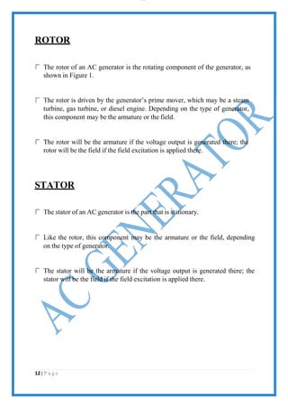 lOMoAR cPS D| 2100 7711
ROTOR
The rotor of an AC generator is the rotating component of the generator, as
shown in Figure 1.
The rotor is driven by the generator’s prime mover, which may be a steam
turbine, gas turbine, or diesel engine. Depending on the type of generator,
this component may be the armature or the field.
The rotor will be the armature if the voltage output is generated there; the
rotor will be the field if the field excitation is applied there.
STATOR
The stator of an AC generator is the part that is stationary.
Like the rotor, this component may be the armature or the field, depending
on the type of generator.
The stator will be the armature if the voltage output is generated there; the
stator will be the field if the field excitation is applied there.
12 | P a g e
 